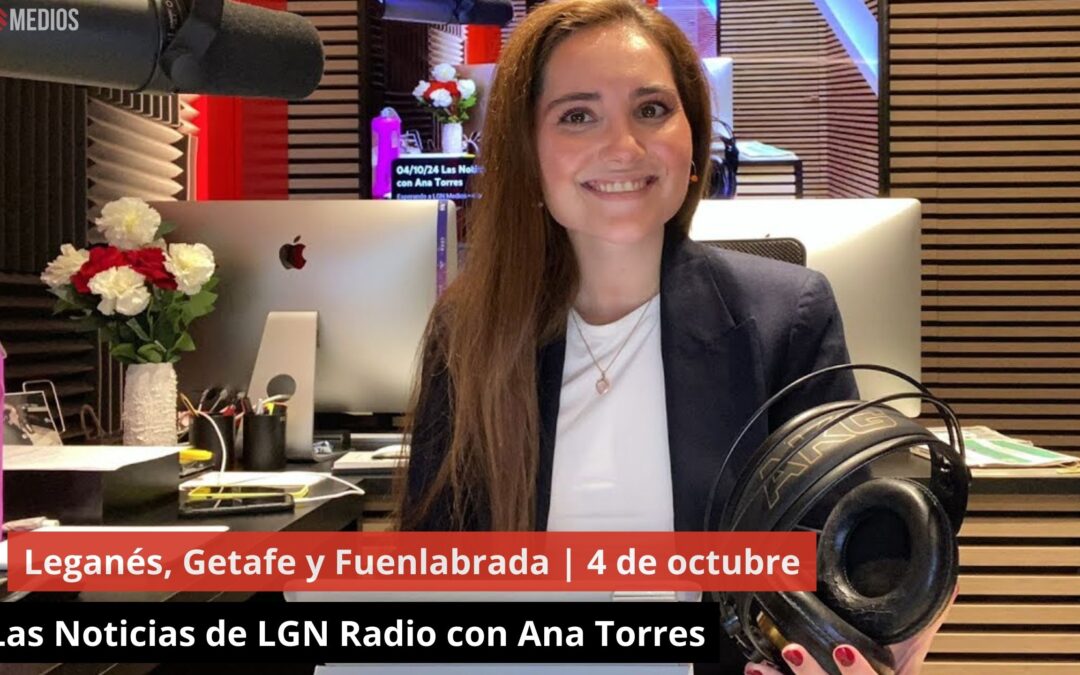 04/10/24 Leganés, Getafe y Fuenlabrada. Las Noticias de LGN Radio con Ana Torres